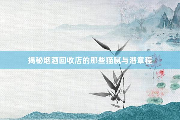 揭秘烟酒回收店的那些猫腻与潜章程